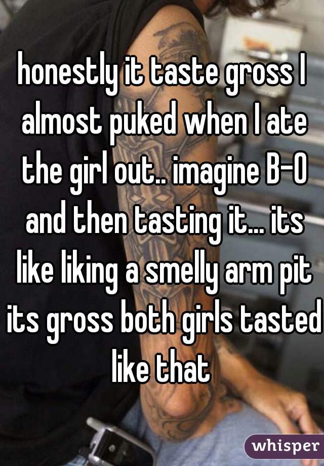 honestly it taste gross I almost puked when I ate the girl out.. imagine B-O and then tasting it... its like liking a smelly arm pit its gross both girls tasted like that 