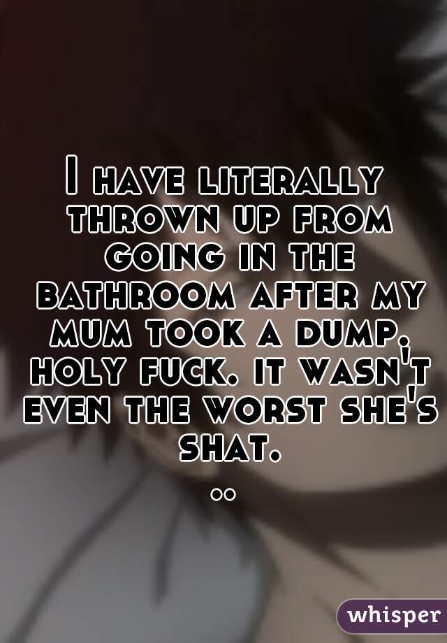 I have literally thrown up from going in the bathroom after my mum took a dump. holy fuck. it wasn't even the worst she's shat...