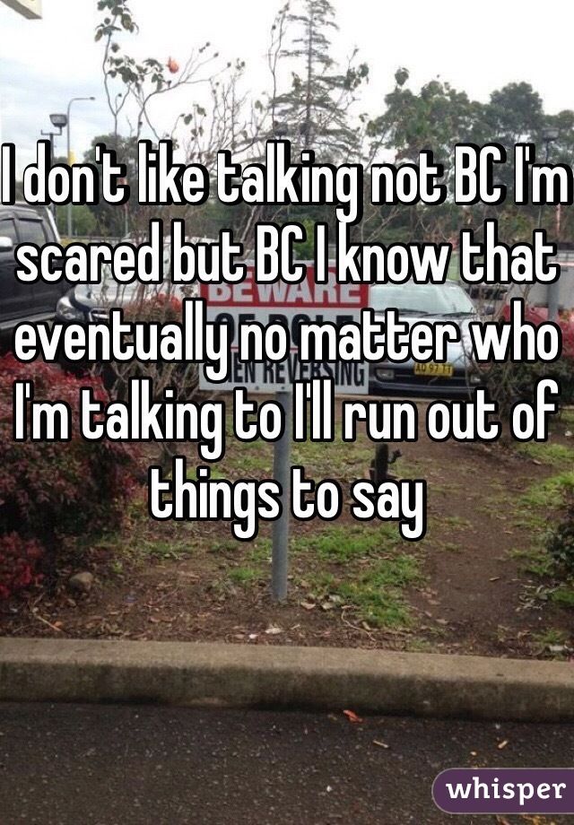 I don't like talking not BC I'm scared but BC I know that eventually no matter who I'm talking to I'll run out of things to say 