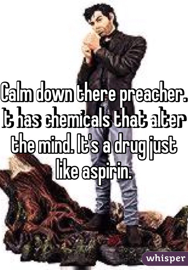 Calm down there preacher. It has chemicals that alter the mind. It's a drug just like aspirin.