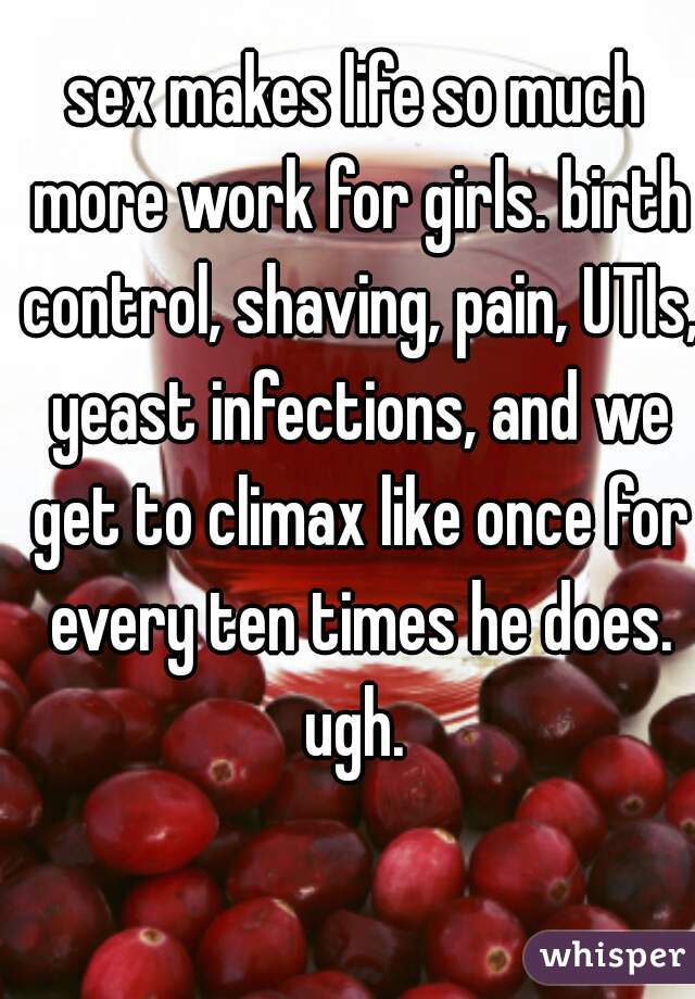 sex makes life so much more work for girls. birth control, shaving, pain, UTIs, yeast infections, and we get to climax like once for every ten times he does. ugh. 