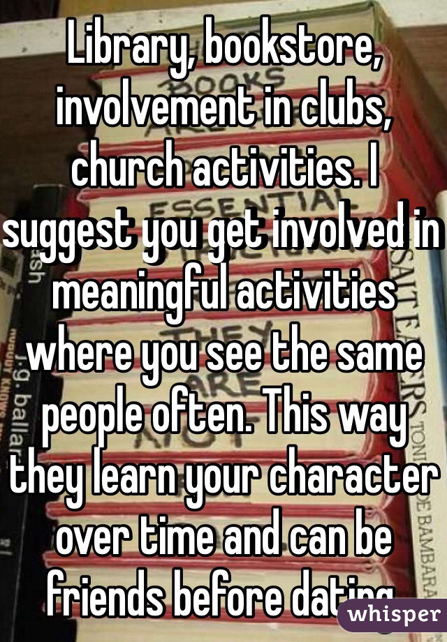 Library, bookstore, involvement in clubs, church activities. I suggest you get involved in meaningful activities where you see the same people often. This way they learn your character over time and can be friends before dating. 