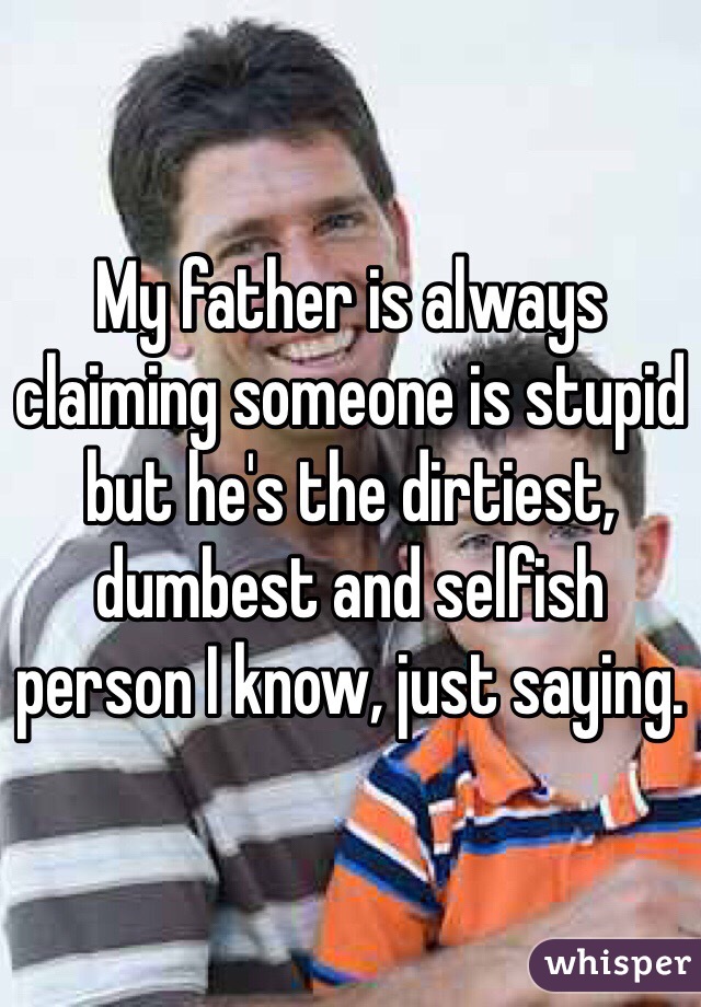 My father is always claiming someone is stupid but he's the dirtiest, dumbest and selfish person I know, just saying.