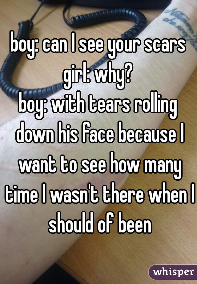 boy: can I see your scars
girl: why?
boy: with tears rolling down his face because I want to see how many time I wasn't there when I should of been
