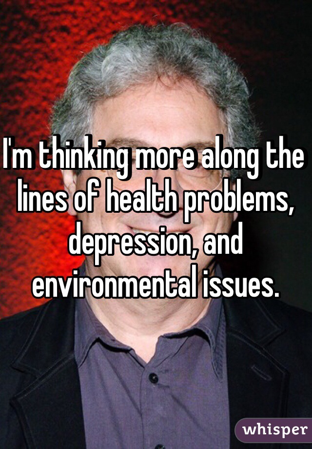 I'm thinking more along the lines of health problems, depression, and environmental issues. 