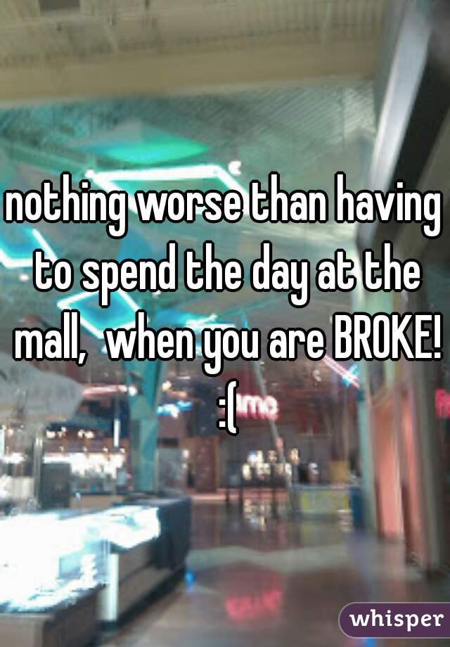 nothing worse than having to spend the day at the mall,  when you are BROKE! :(