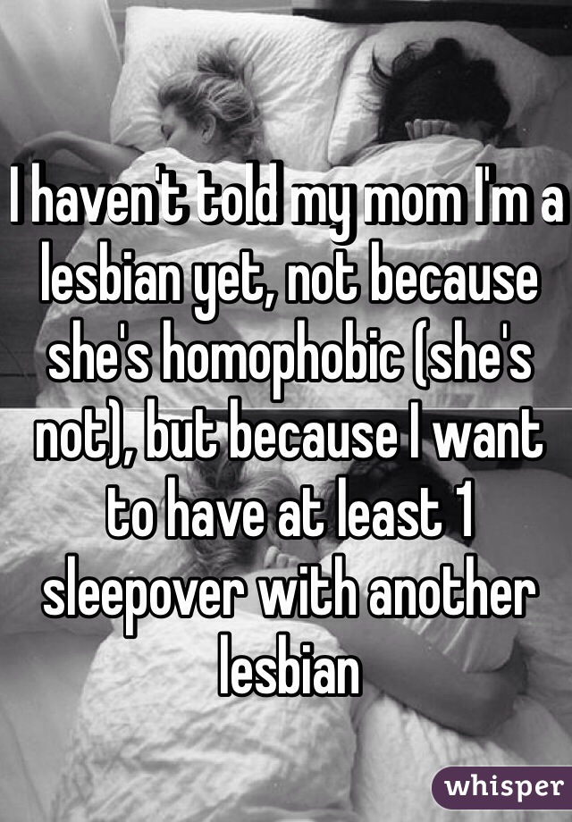 I haven't told my mom I'm a lesbian yet, not because she's homophobic (she's not), but because I want to have at least 1 sleepover with another lesbian