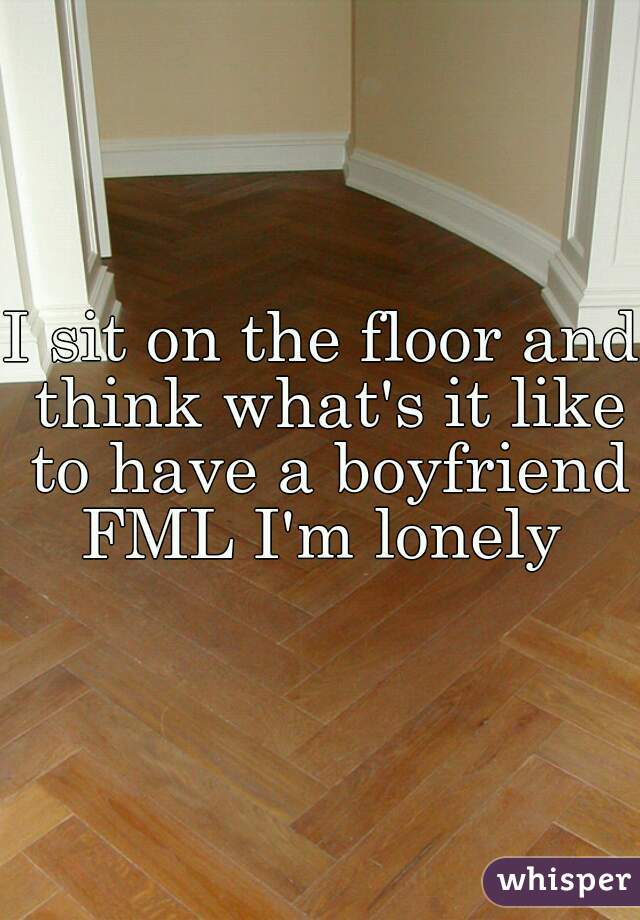 I sit on the floor and think what's it like to have a boyfriend FML I'm lonely 