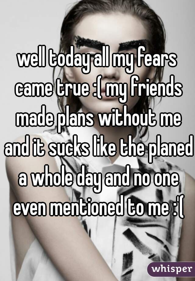 well today all my fears came true :( my friends made plans without me and it sucks like the planed a whole day and no one even mentioned to me :'(