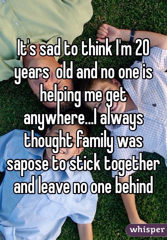 It's sad to think I'm 20 years  old and no one is helping me get anywhere...I always thought family was sapose to stick together and leave no one behind 