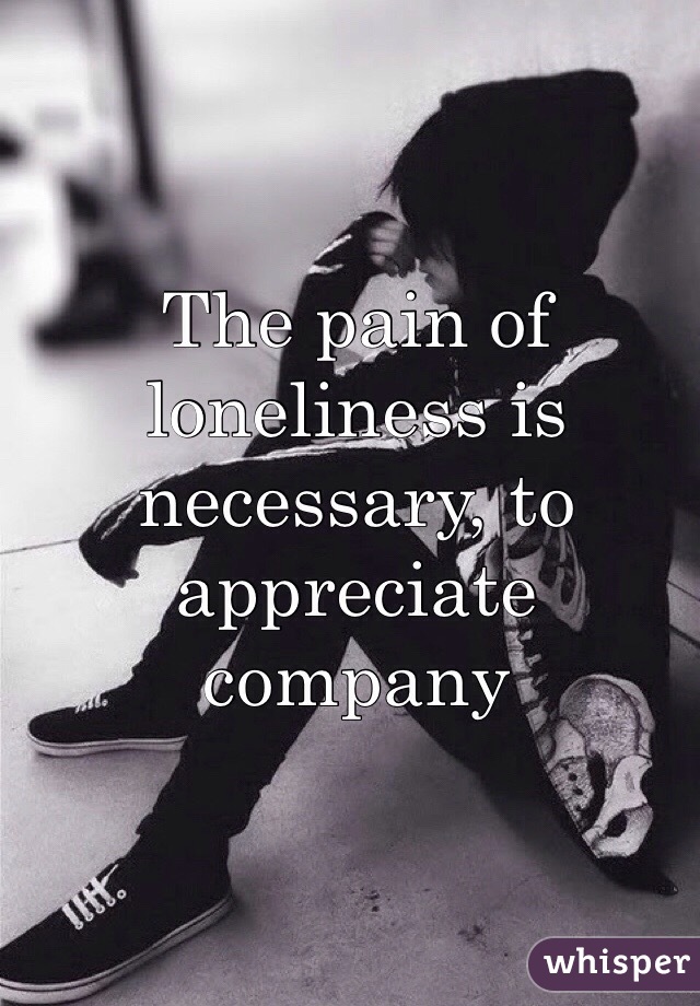 The pain of loneliness is necessary, to appreciate company