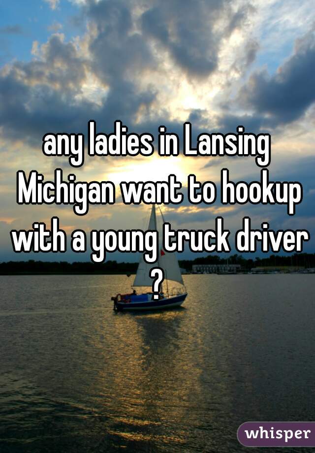 any ladies in Lansing Michigan want to hookup with a young truck driver?