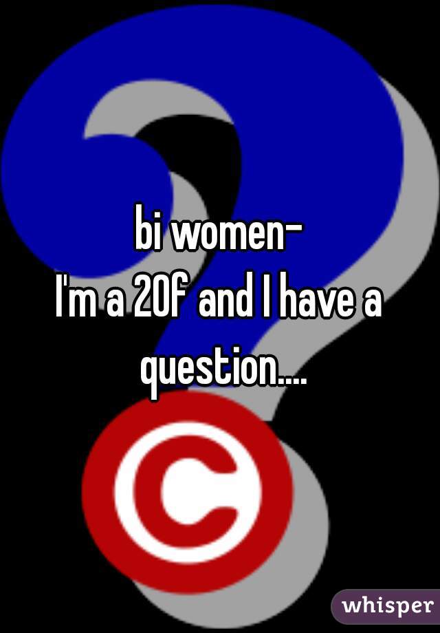 bi women-
I'm a 20f and I have a question....