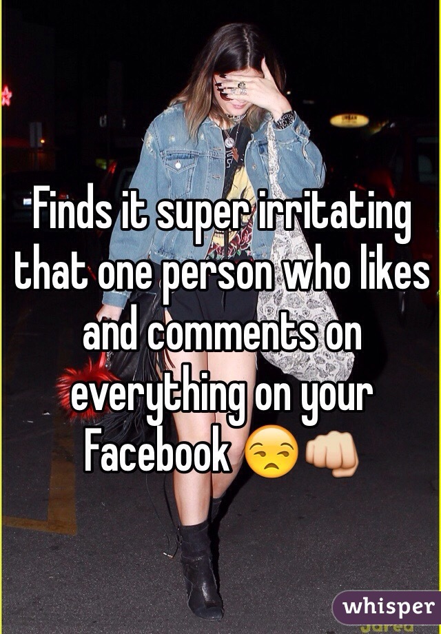 Finds it super irritating that one person who likes and comments on everything on your Facebook 😒👊