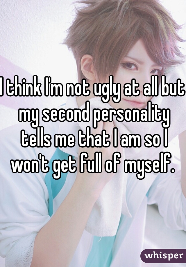 I think I'm not ugly at all but my second personality tells me that I am so I won't get full of myself. 