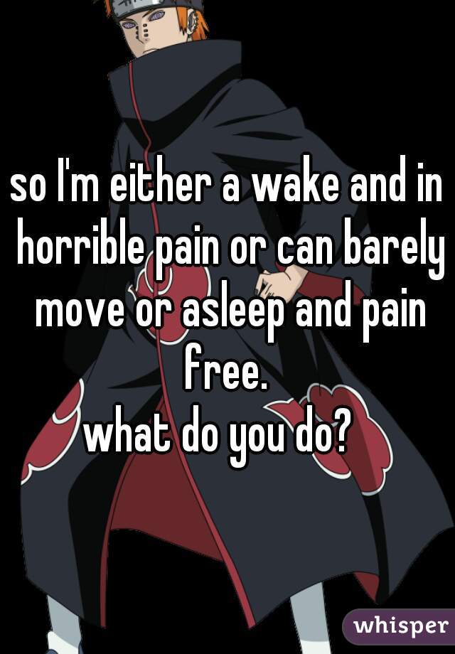 so I'm either a wake and in horrible pain or can barely move or asleep and pain free. 
what do you do?  