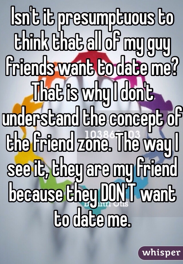 Isn't it presumptuous to think that all of my guy friends want to date me? That is why I don't understand the concept of the friend zone. The way I see it, they are my friend because they DON'T want to date me. 