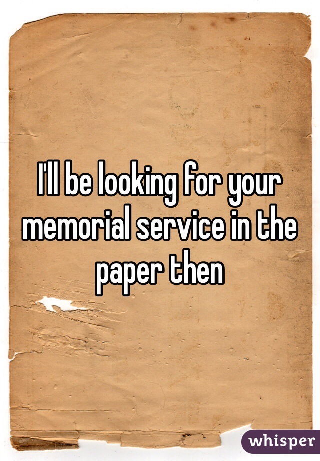 I'll be looking for your memorial service in the paper then