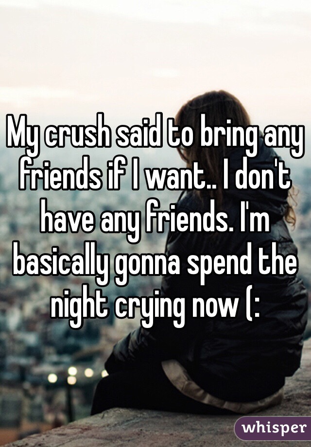 My crush said to bring any friends if I want.. I don't have any friends. I'm basically gonna spend the night crying now (: 