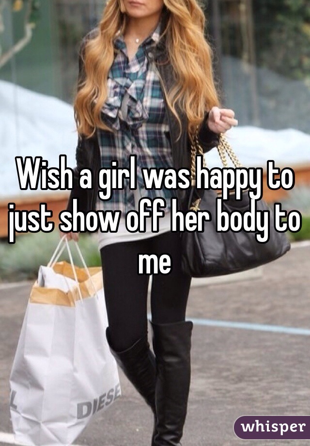 Wish a girl was happy to just show off her body to me