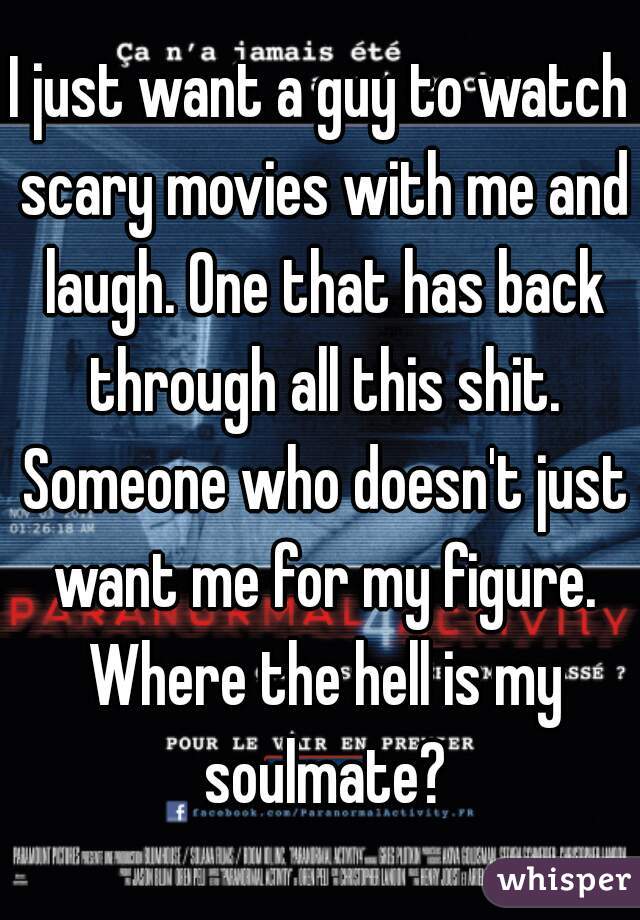 I just want a guy to watch scary movies with me and laugh. One that has back through all this shit. Someone who doesn't just want me for my figure. Where the hell is my soulmate?