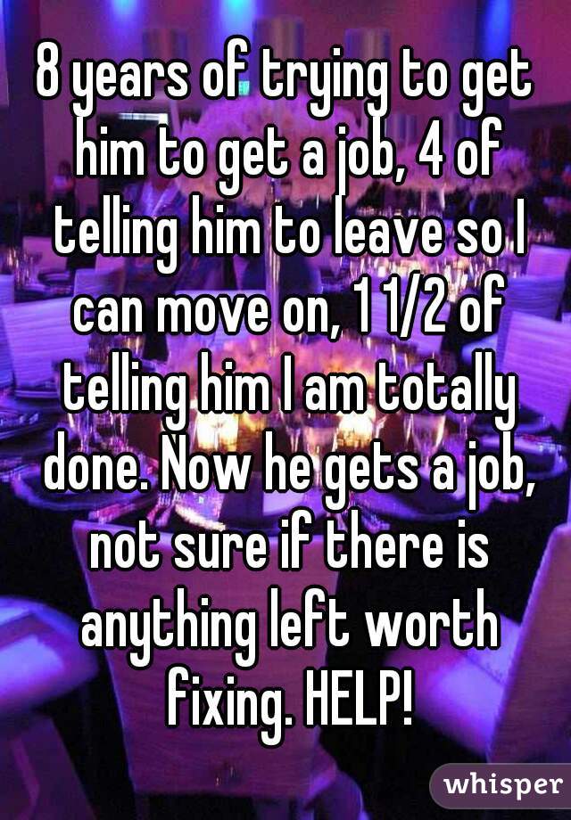 8 years of trying to get him to get a job, 4 of telling him to leave so I can move on, 1 1/2 of telling him I am totally done. Now he gets a job, not sure if there is anything left worth fixing. HELP!