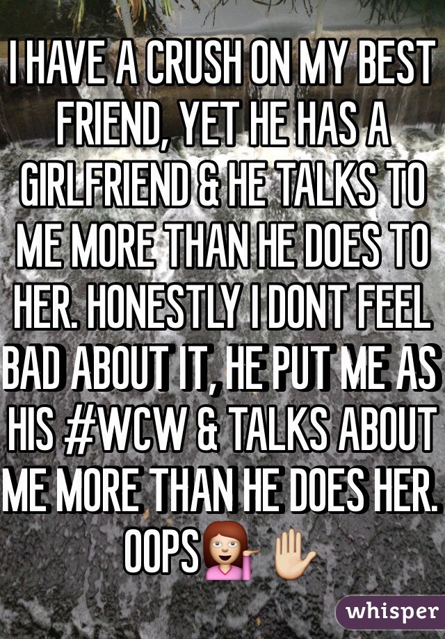 I HAVE A CRUSH ON MY BEST FRIEND, YET HE HAS A GIRLFRIEND & HE TALKS TO ME MORE THAN HE DOES TO HER. HONESTLY I DONT FEEL BAD ABOUT IT, HE PUT ME AS HIS #WCW & TALKS ABOUT ME MORE THAN HE DOES HER. OOPS💁✋