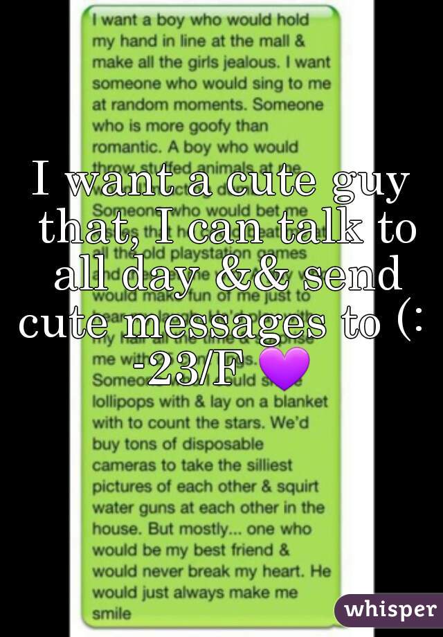 I want a cute guy that, I can talk to all day && send cute messages to (: 
-23/F 💜 