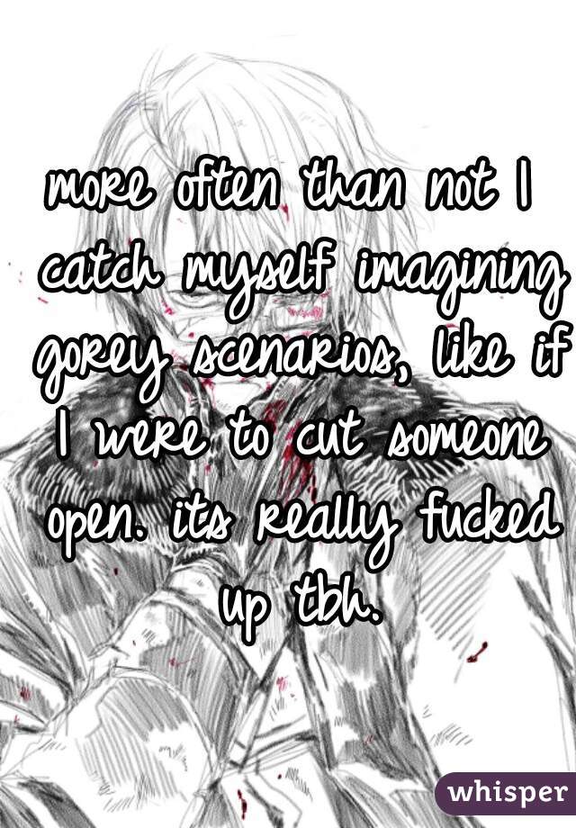 more often than not I catch myself imagining gorey scenarios, like if I were to cut someone open. its really fucked up tbh.