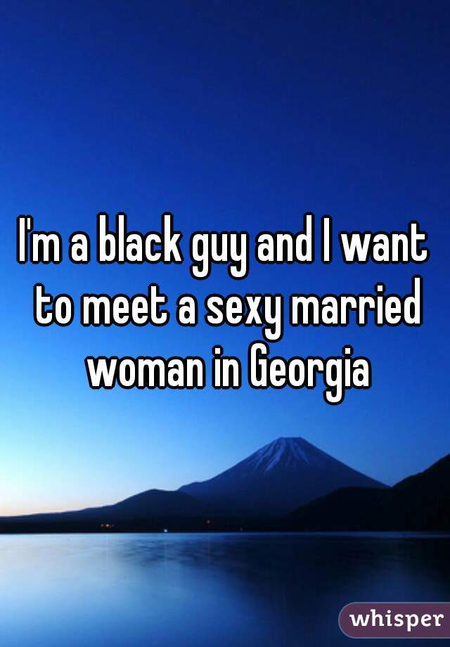 I'm a black guy and I want to meet a sexy married woman in Georgia