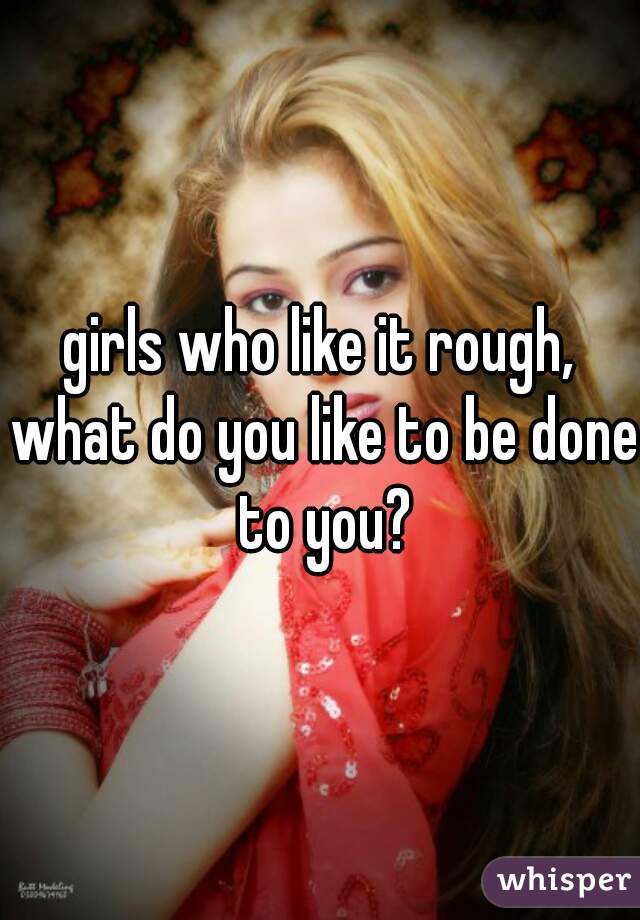 girls who like it rough, what do you like to be done to you?