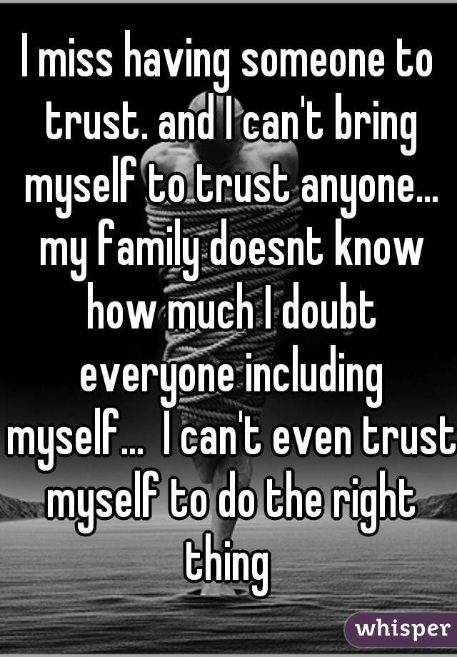 I miss having someone to trust. and I can't bring myself to trust anyone... my family doesnt know how much I doubt everyone including myself...  I can't even trust myself to do the right thing 