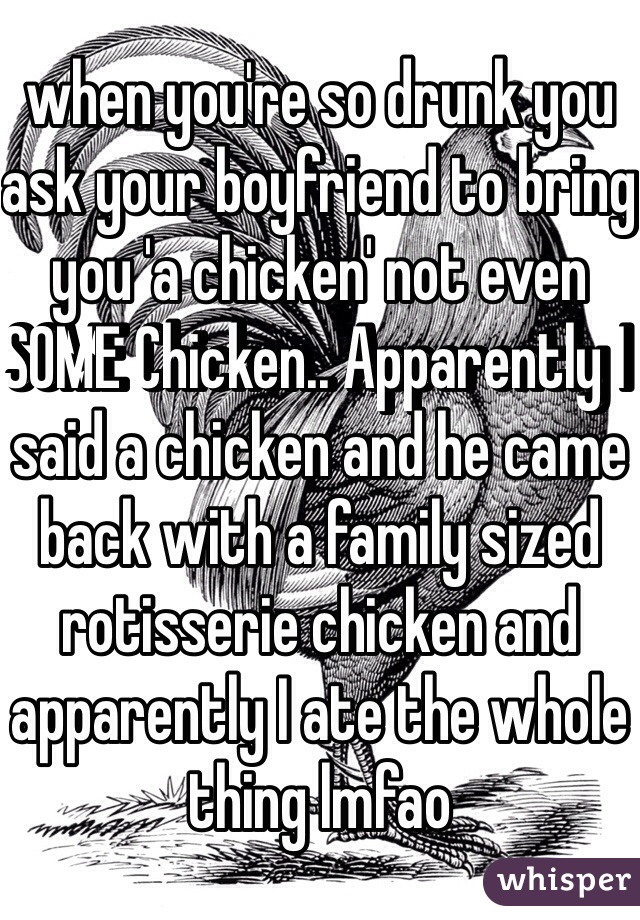 when you're so drunk you ask your boyfriend to bring you 'a chicken' not even SOME Chicken.. Apparently I said a chicken and he came back with a family sized rotisserie chicken and apparently I ate the whole thing lmfao