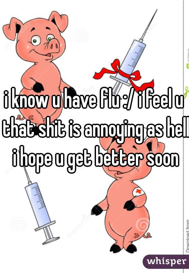 i know u have flu :/ i feel u that shit is annoying as hell i hope u get better soon