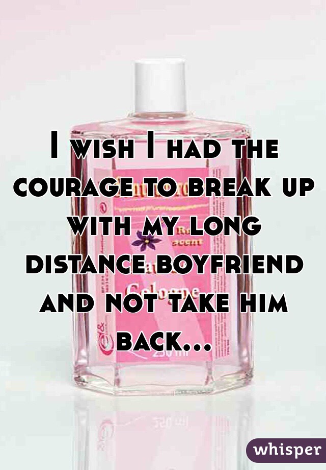 I wish I had the courage to break up with my long distance boyfriend and not take him back...