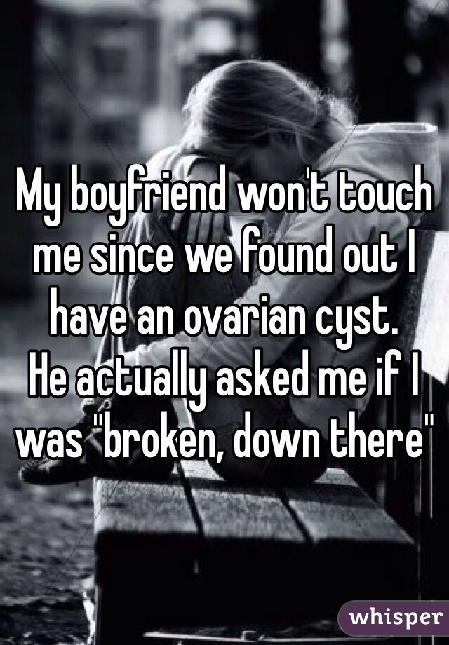 My boyfriend won't touch me since we found out I have an ovarian cyst. 
He actually asked me if I was "broken, down there"
