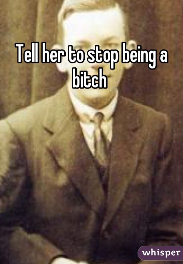 Tell her to stop being a bitch 