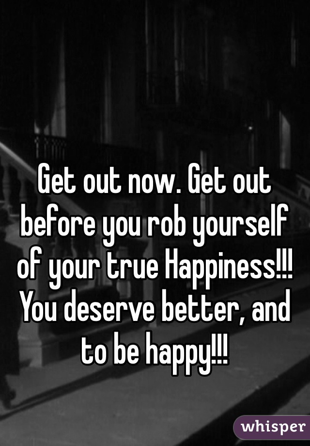 Get out now. Get out before you rob yourself of your true Happiness!!! You deserve better, and to be happy!!!