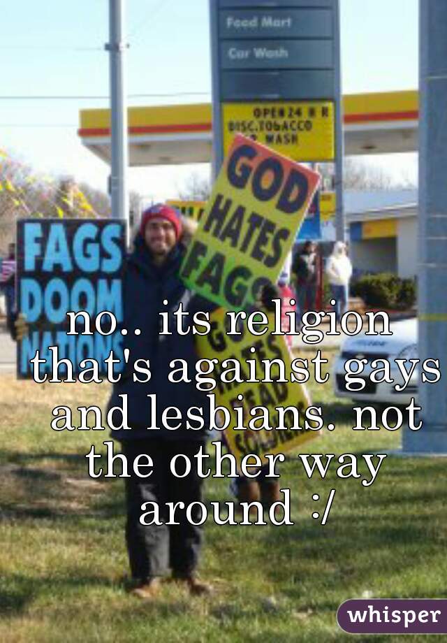 no.. its religion that's against gays and lesbians. not the other way around :/
