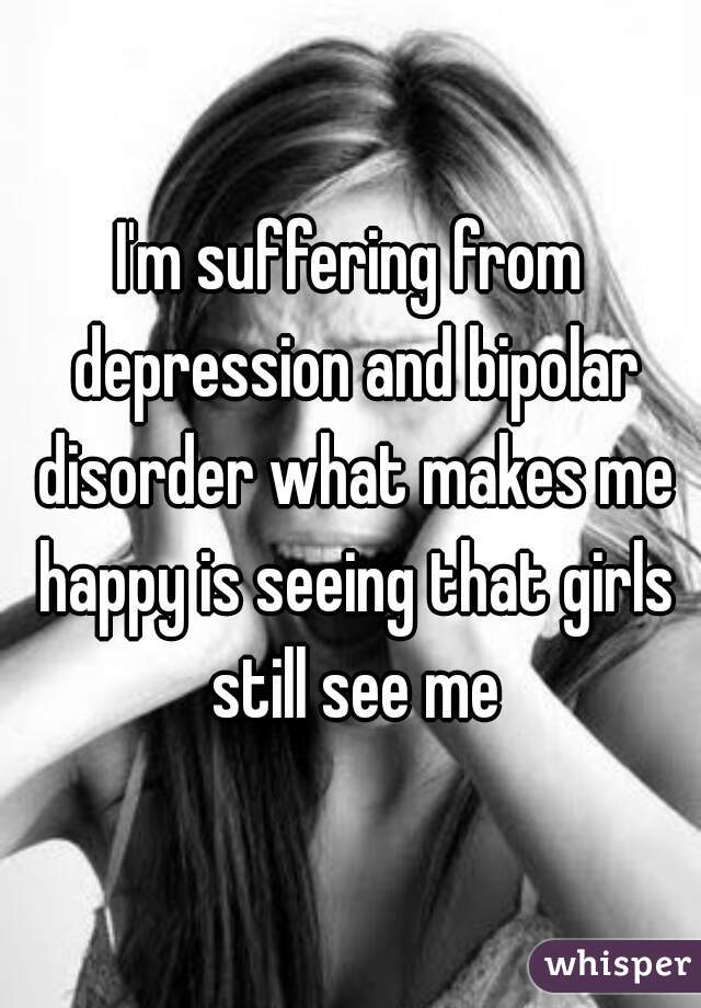 I'm suffering from depression and bipolar disorder what makes me happy is seeing that girls still see me