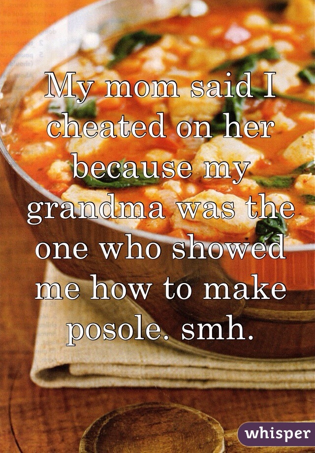 My mom said I cheated on her because my grandma was the one who showed me how to make posole. smh.