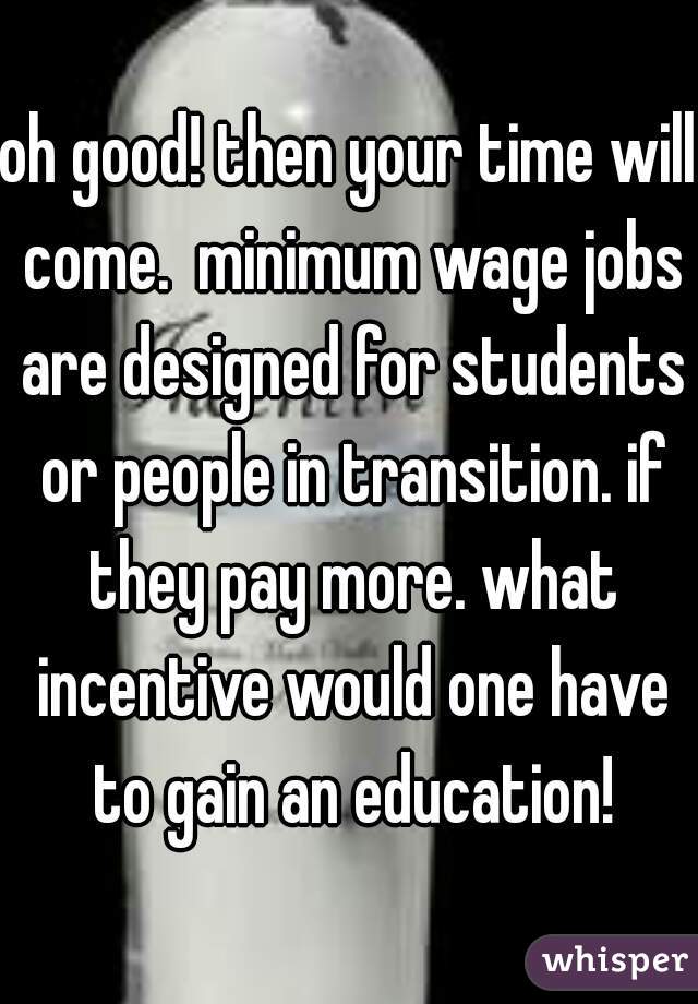 oh good! then your time will come.  minimum wage jobs are designed for students or people in transition. if they pay more. what incentive would one have to gain an education!