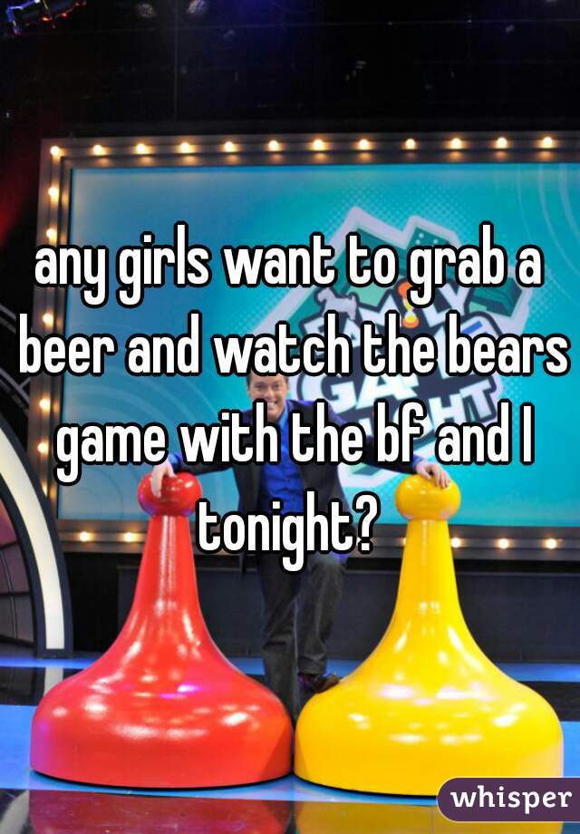 any girls want to grab a beer and watch the bears game with the bf and I tonight? 