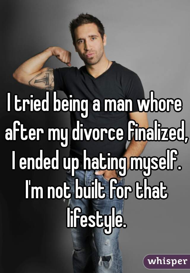 I tried being a man whore after my divorce finalized, I ended up hating myself. I'm not built for that lifestyle.