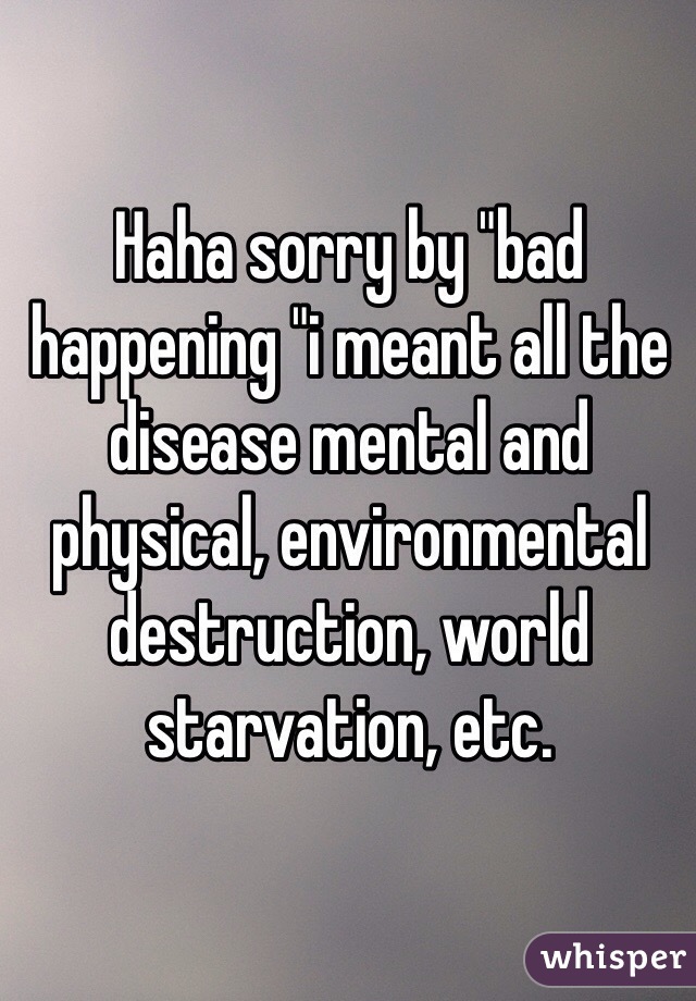 Haha sorry by "bad happening "i meant all the disease mental and physical, environmental destruction, world starvation, etc. 