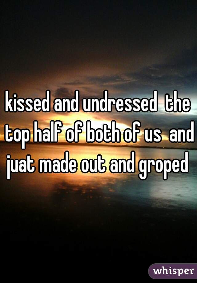 kissed and undressed  the top half of both of us  and juat made out and groped 