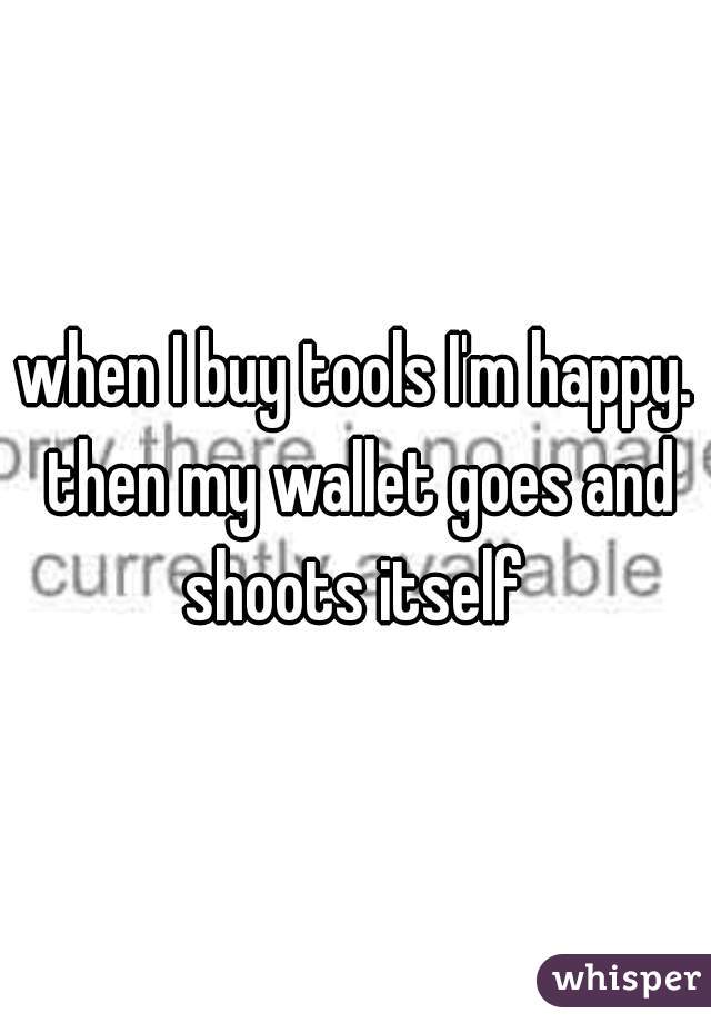 when I buy tools I'm happy. then my wallet goes and shoots itself 