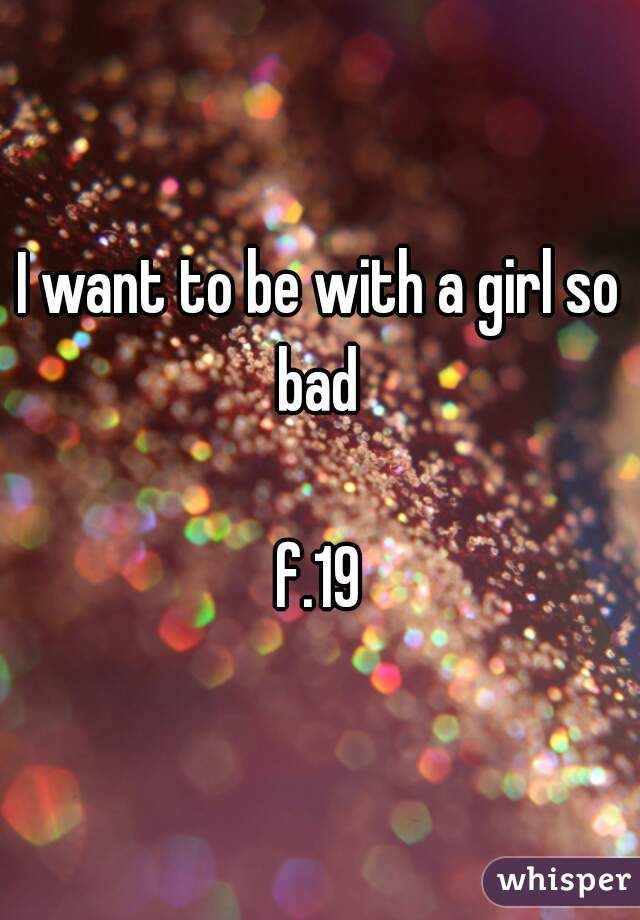 I want to be with a girl so bad 

f.19