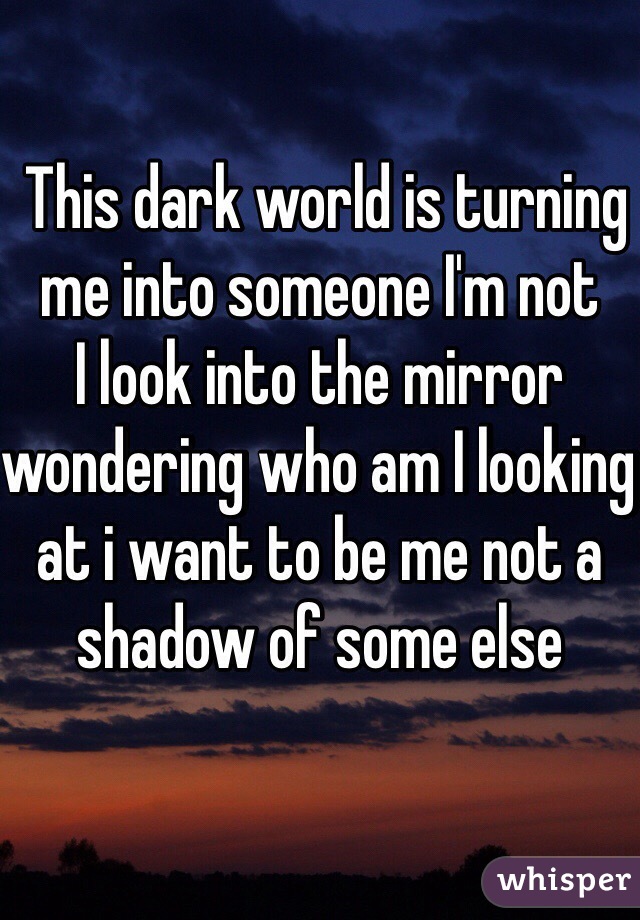  This dark world is turning me into someone I'm not 
I look into the mirror wondering who am I looking at i want to be me not a shadow of some else 

