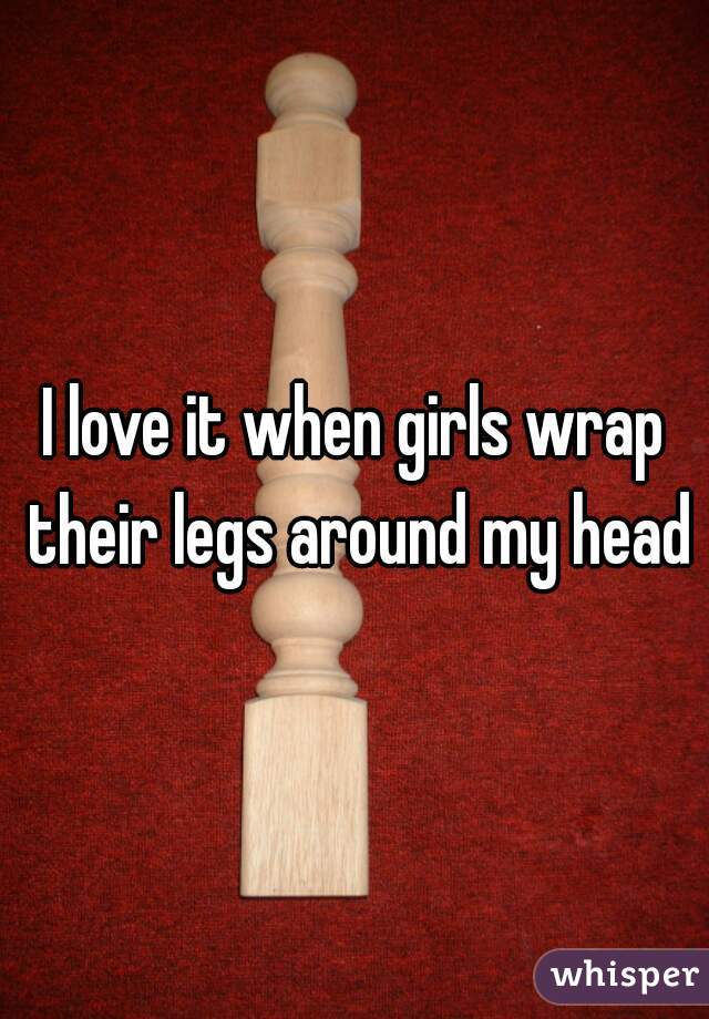 I love it when girls wrap their legs around my head